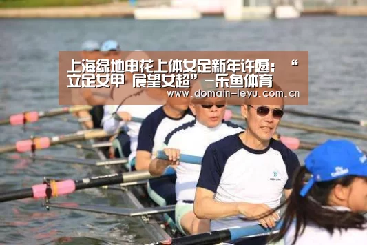 上海绿地申花上体女足新年许愿:“立足女甲 展望女超”-乐鱼体育(图1) 乐鱼